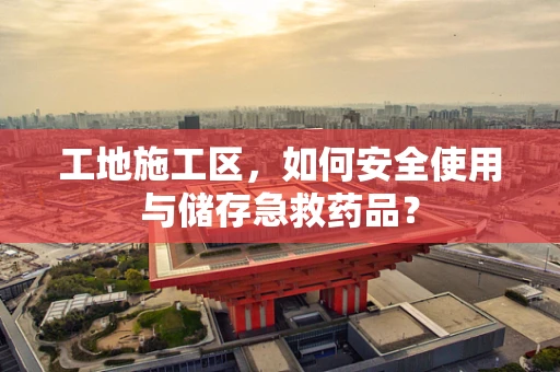 工地施工区，如何安全使用与储存急救药品？