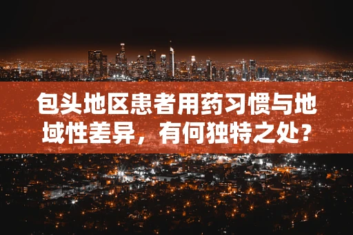 包头地区患者用药习惯与地域性差异，有何独特之处？