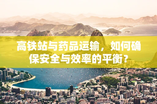 高铁站与药品运输，如何确保安全与效率的平衡？