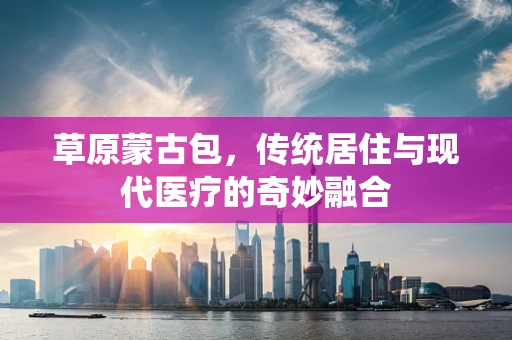 草原蒙古包，传统居住与现代医疗的奇妙融合