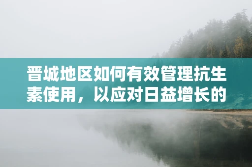 晋城地区如何有效管理抗生素使用，以应对日益增长的耐药性问题？