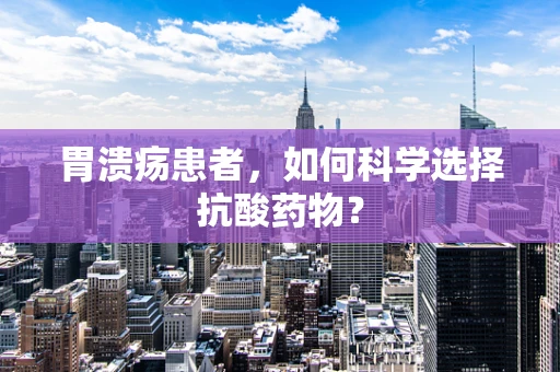 胃溃疡患者，如何科学选择抗酸药物？