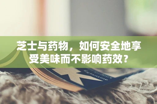 芝士与药物，如何安全地享受美味而不影响药效？