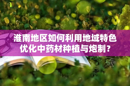 淮南地区如何利用地域特色优化中药材种植与炮制？