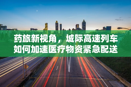 药旅新视角，城际高速列车如何加速医疗物资紧急配送？