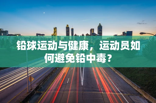 铅球运动与健康，运动员如何避免铅中毒？