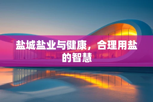 盐城盐业与健康，合理用盐的智慧