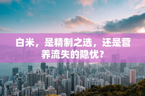 白米，是精制之选，还是营养流失的隐忧？