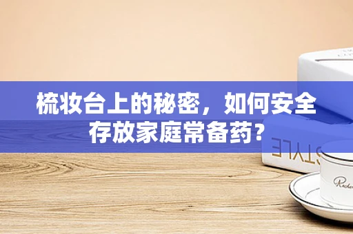 梳妆台上的秘密，如何安全存放家庭常备药？