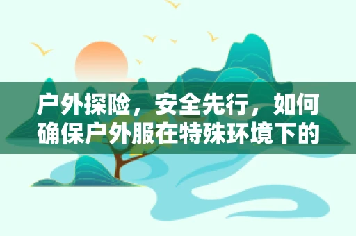 户外探险，安全先行，如何确保户外服在特殊环境下的药效保存？