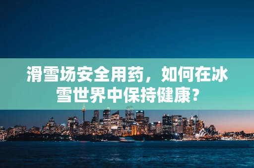 滑雪场安全用药，如何在冰雪世界中保持健康？