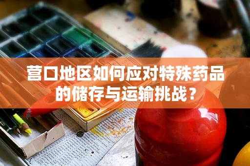 营口地区如何应对特殊药品的储存与运输挑战？