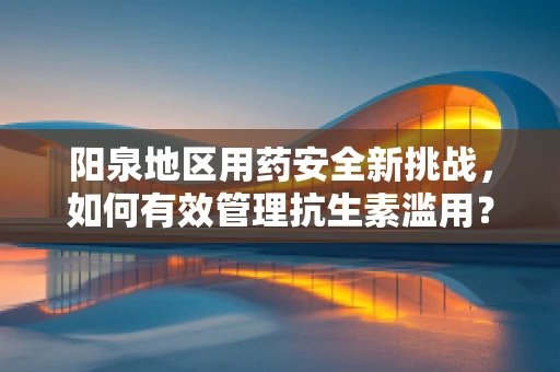 阳泉地区用药安全新挑战，如何有效管理抗生素滥用？