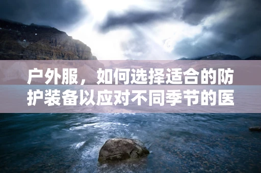 户外服，如何选择适合的防护装备以应对不同季节的医疗环境？