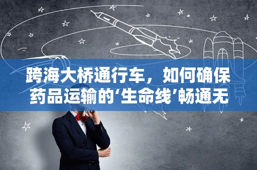 跨海大桥通行车，如何确保药品运输的‘生命线’畅通无阻？