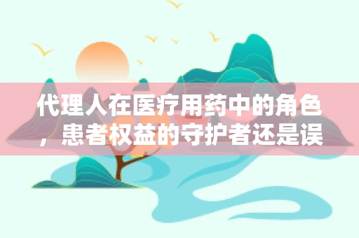 代理人在医疗用药中的角色，患者权益的守护者还是误解的源头？