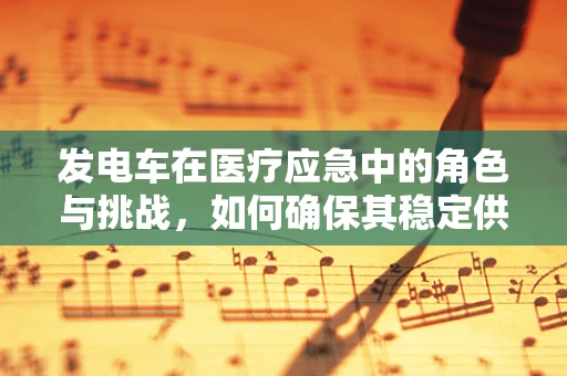 发电车在医疗应急中的角色与挑战，如何确保其稳定供电？