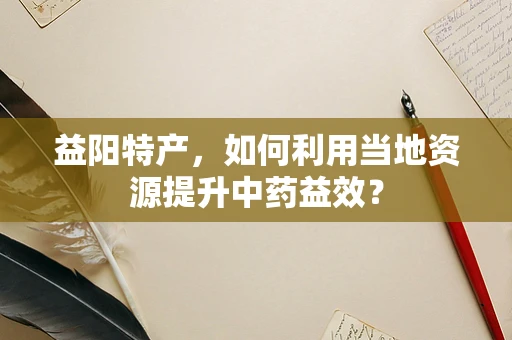 益阳特产，如何利用当地资源提升中药益效？