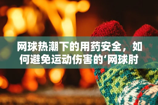 网球热潮下的用药安全，如何避免运动伤害的‘网球肘’？
