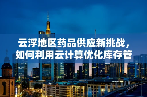 云浮地区药品供应新挑战，如何利用云计算优化库存管理？