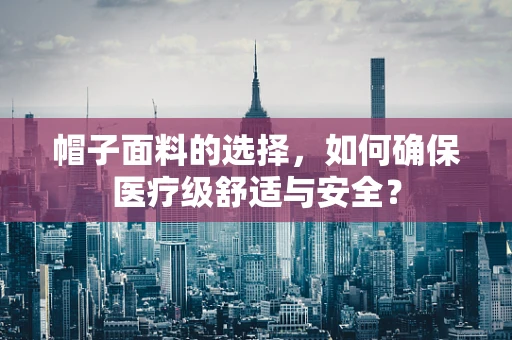 帽子面料的选择，如何确保医疗级舒适与安全？