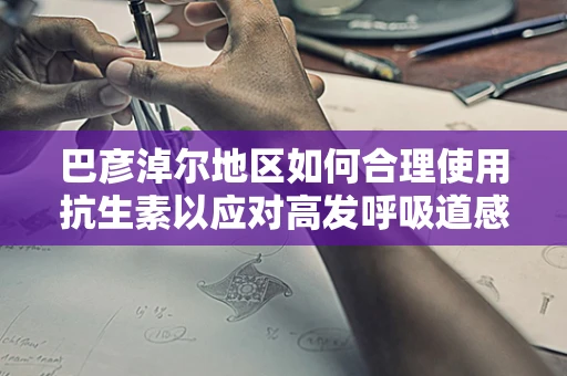 巴彦淖尔地区如何合理使用抗生素以应对高发呼吸道感染？