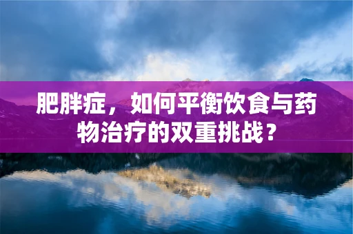 肥胖症，如何平衡饮食与药物治疗的双重挑战？