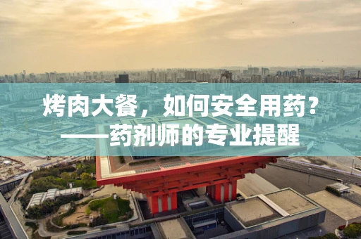 烤肉大餐，如何安全用药？——药剂师的专业提醒