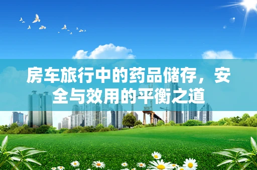 房车旅行中的药品储存，安全与效用的平衡之道