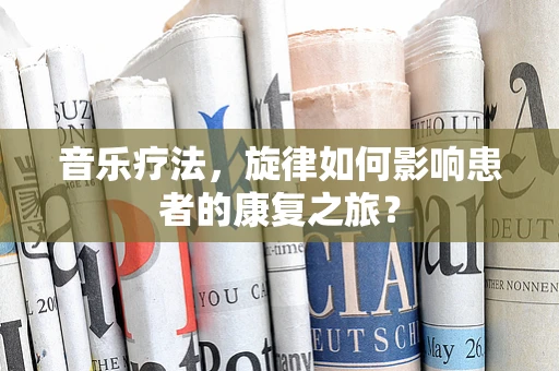 音乐疗法，旋律如何影响患者的康复之旅？