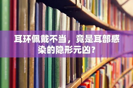 耳环佩戴不当，竟是耳部感染的隐形元凶？