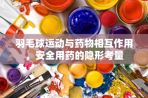 羽毛球运动与药物相互作用，安全用药的隐形考量