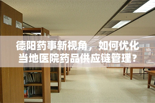 德阳药事新视角，如何优化当地医院药品供应链管理？