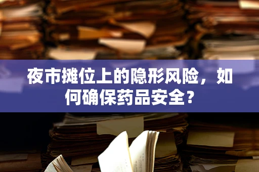 夜市摊位上的隐形风险，如何确保药品安全？