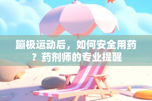 蹦极运动后，如何安全用药？药剂师的专业提醒