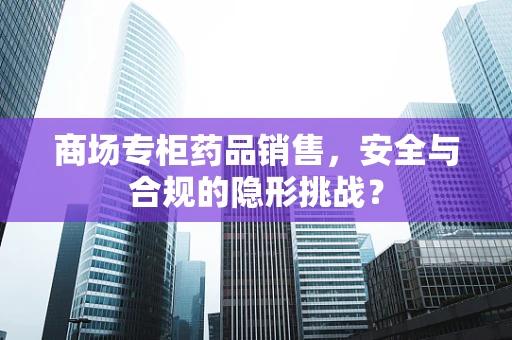 商场专柜药品销售，安全与合规的隐形挑战？