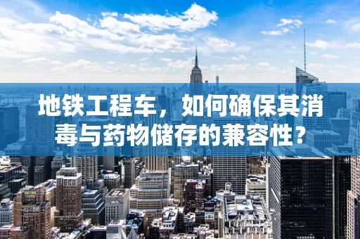 地铁工程车，如何确保其消毒与药物储存的兼容性？