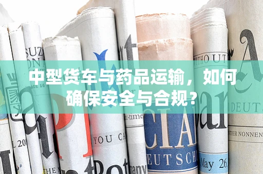 中型货车与药品运输，如何确保安全与合规？