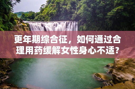 更年期综合征，如何通过合理用药缓解女性身心不适？