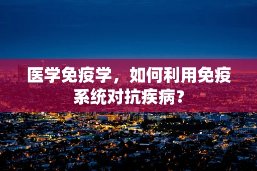 医学免疫学，如何利用免疫系统对抗疾病？