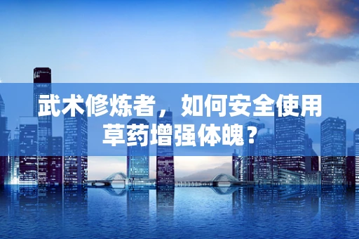 武术修炼者，如何安全使用草药增强体魄？