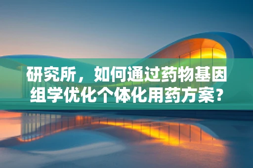 研究所，如何通过药物基因组学优化个体化用药方案？