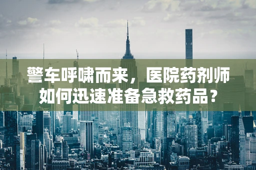 警车呼啸而来，医院药剂师如何迅速准备急救药品？