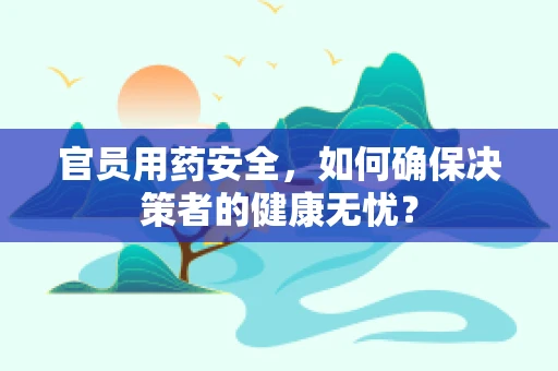 官员用药安全，如何确保决策者的健康无忧？