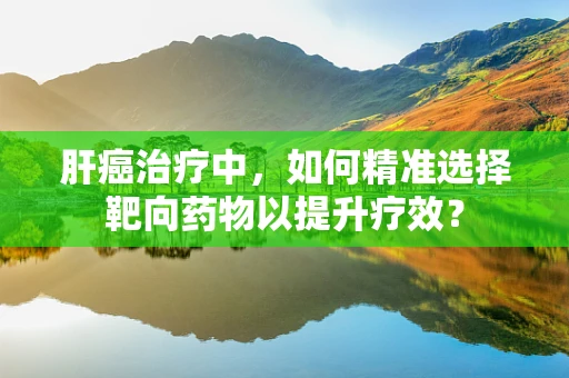 肝癌治疗中，如何精准选择靶向药物以提升疗效？
