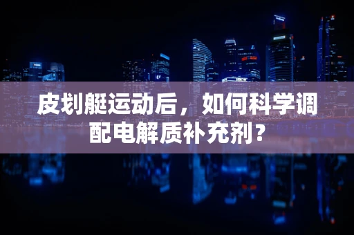 皮划艇运动后，如何科学调配电解质补充剂？