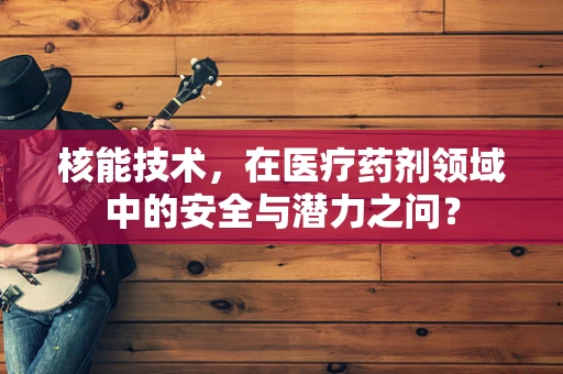 核能技术，在医疗药剂领域中的安全与潜力之问？