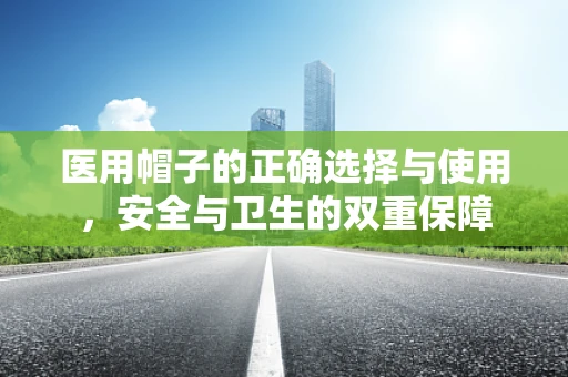 医用帽子的正确选择与使用，安全与卫生的双重保障