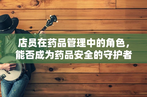 店员在药品管理中的角色，能否成为药品安全的守护者？