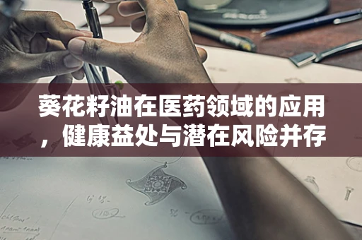 葵花籽油在医药领域的应用，健康益处与潜在风险并存